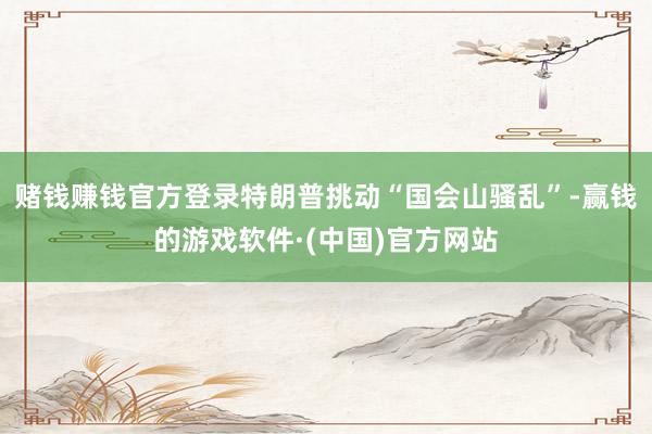 赌钱赚钱官方登录特朗普挑动“国会山骚乱”-赢钱的游戏软件·(中国)官方网站