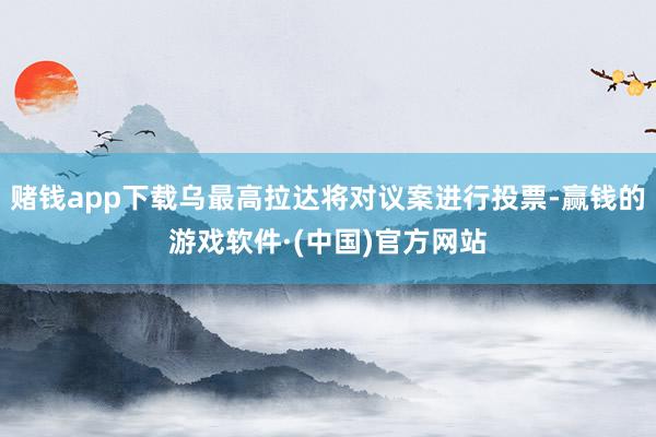 赌钱app下载乌最高拉达将对议案进行投票-赢钱的游戏软件·(中国)官方网站