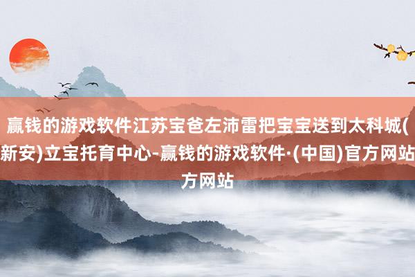 赢钱的游戏软件江苏宝爸左沛雷把宝宝送到太科城(新安)立宝托育中心-赢钱的游戏软件·(中国)官方网站