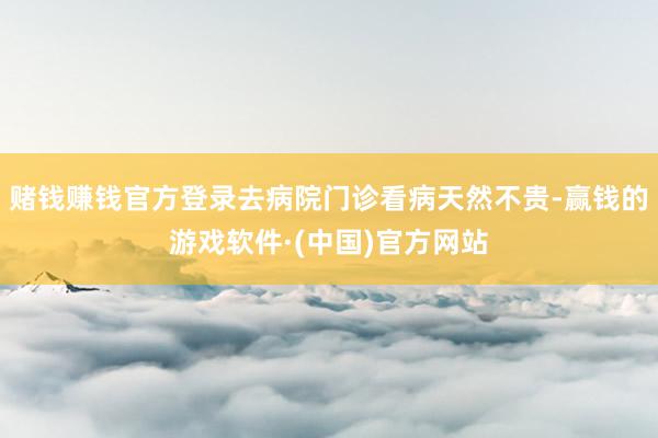 赌钱赚钱官方登录去病院门诊看病天然不贵-赢钱的游戏软件·(中国)官方网站