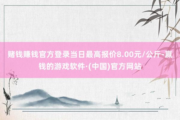 赌钱赚钱官方登录当日最高报价8.00元/公斤-赢钱的游戏软件·(中国)官方网站