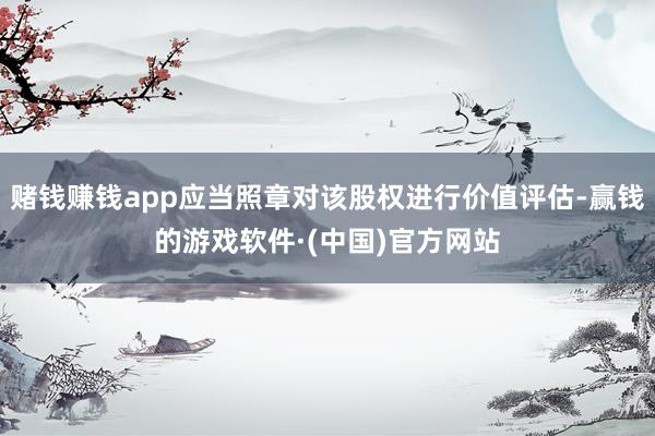 赌钱赚钱app应当照章对该股权进行价值评估-赢钱的游戏软件·(中国)官方网站