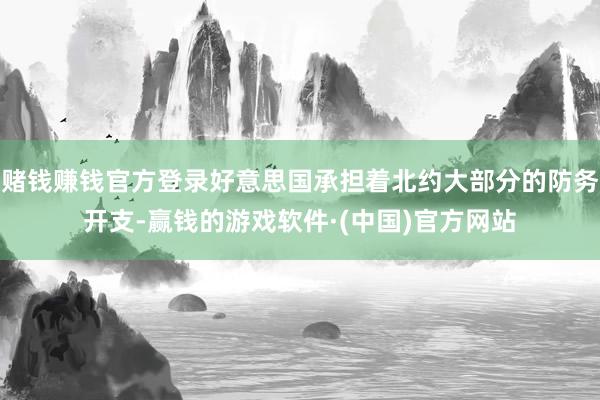 赌钱赚钱官方登录好意思国承担着北约大部分的防务开支-赢钱的游戏软件·(中国)官方网站