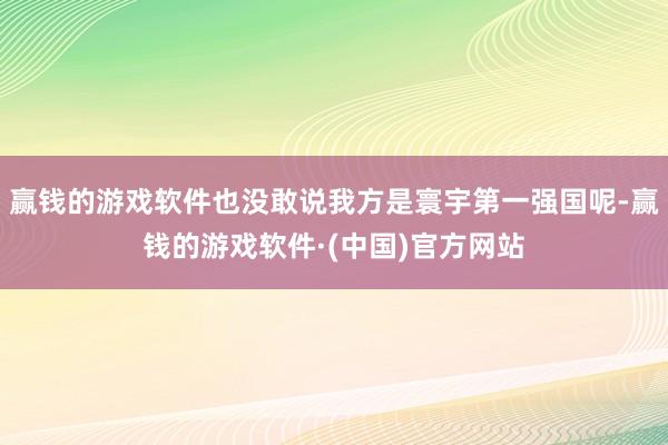赢钱的游戏软件也没敢说我方是寰宇第一强国呢-赢钱的游戏软件·(中国)官方网站