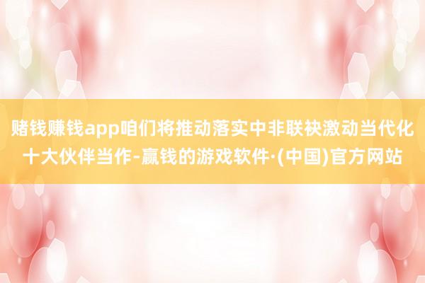 赌钱赚钱app咱们将推动落实中非联袂激动当代化十大伙伴当作-赢钱的游戏软件·(中国)官方网站