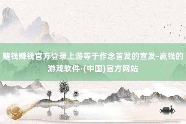 赌钱赚钱官方登录上游等于作念首发的宣发-赢钱的游戏软件·(中国)官方网站