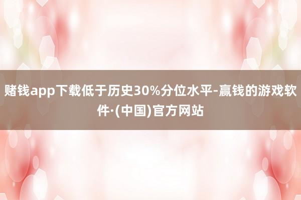 赌钱app下载低于历史30%分位水平-赢钱的游戏软件·(中国)官方网站