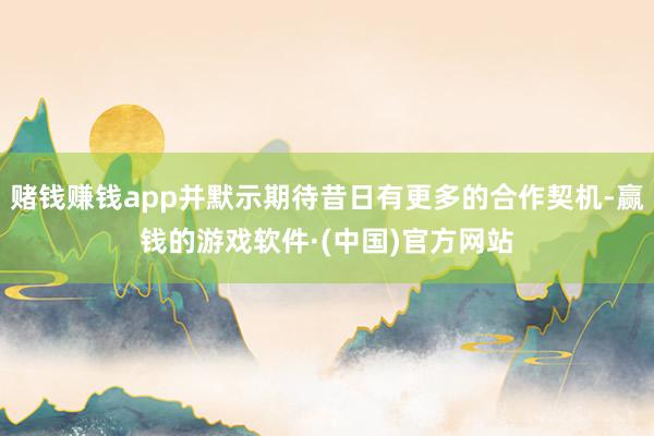 赌钱赚钱app并默示期待昔日有更多的合作契机-赢钱的游戏软件·(中国)官方网站