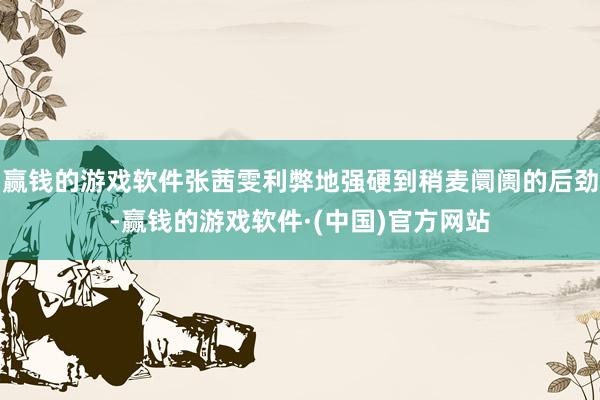 赢钱的游戏软件张茜雯利弊地强硬到稍麦阛阓的后劲-赢钱的游戏软件·(中国)官方网站