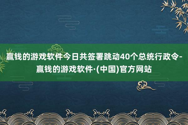 赢钱的游戏软件今日共签署跳动40个总统行政令-赢钱的游戏软件·(中国)官方网站
