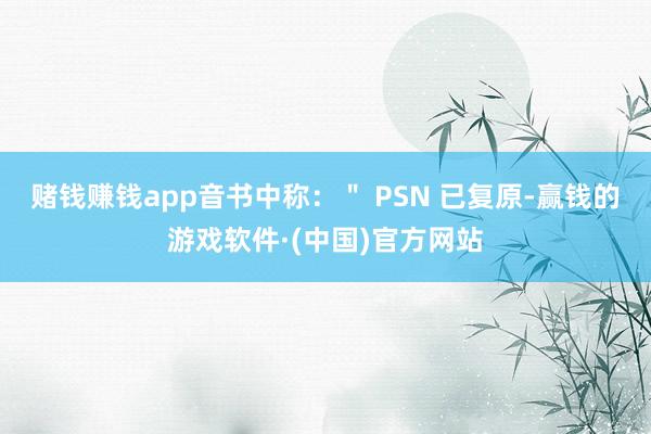 赌钱赚钱app音书中称：＂ PSN 已复原-赢钱的游戏软件·(中国)官方网站