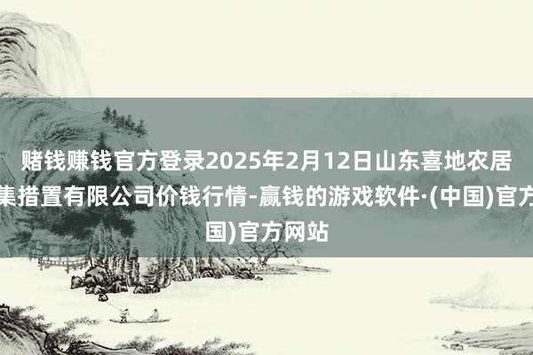 赌钱赚钱官方登录2025年2月12日山东喜地农居品市集措置有限公司价钱行情-赢钱的游戏软件·(中国)官方网站