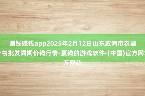 赌钱赚钱app2025年2月12日山东威海市农副产物批发阛阓价钱行情-赢钱的游戏软件·(中国)官方网站