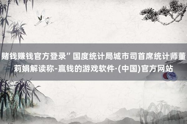 赌钱赚钱官方登录”国度统计局城市司首席统计师董莉娟解读称-赢钱的游戏软件·(中国)官方网站