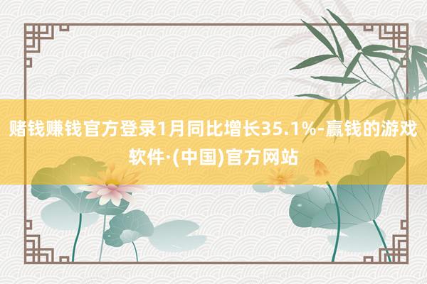 赌钱赚钱官方登录1月同比增长35.1%-赢钱的游戏软件·(中国)官方网站