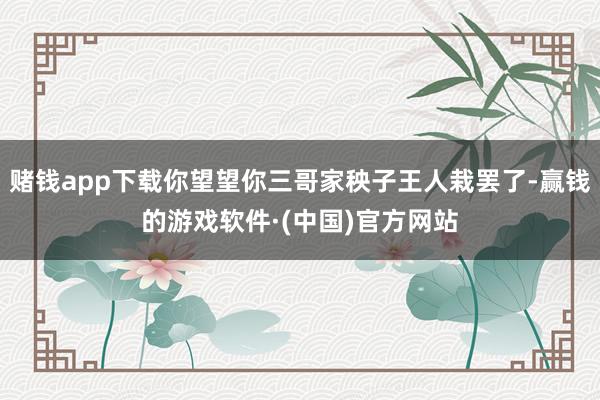 赌钱app下载你望望你三哥家秧子王人栽罢了-赢钱的游戏软件·(中国)官方网站