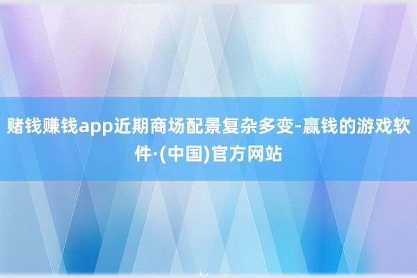 赌钱赚钱app近期商场配景复杂多变-赢钱的游戏软件·(中国)官方网站