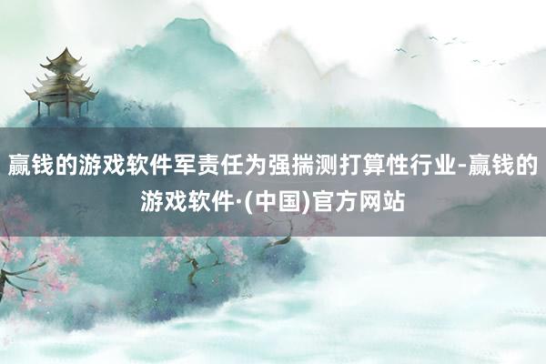赢钱的游戏软件军责任为强揣测打算性行业-赢钱的游戏软件·(中国)官方网站