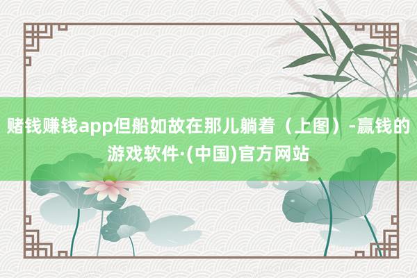 赌钱赚钱app但船如故在那儿躺着（上图）-赢钱的游戏软件·(中国)官方网站