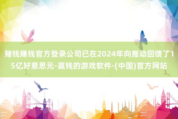 赌钱赚钱官方登录公司已在2024年向推动回馈了15亿好意思元-赢钱的游戏软件·(中国)官方网站