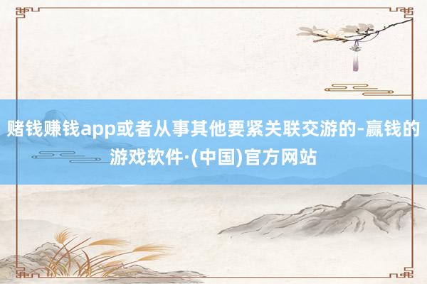 赌钱赚钱app或者从事其他要紧关联交游的-赢钱的游戏软件·(中国)官方网站
