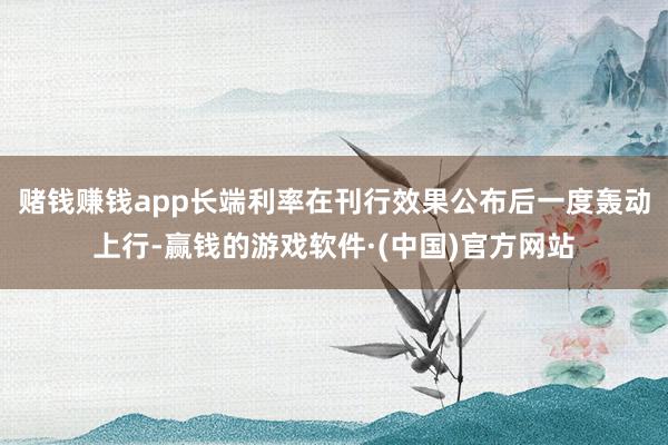 赌钱赚钱app长端利率在刊行效果公布后一度轰动上行-赢钱的游戏软件·(中国)官方网站