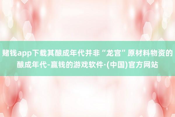赌钱app下载其酿成年代并非“龙宫”原材料物资的酿成年代-赢钱的游戏软件·(中国)官方网站