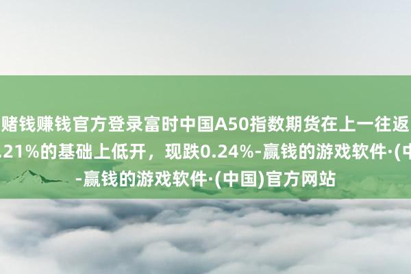 赌钱赚钱官方登录富时中国A50指数期货在上一往返昼夜盘收跌0.21%的基础上低开，现跌0.24%-赢钱的游戏软件·(中国)官方网站
