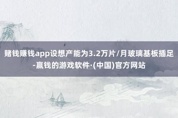 赌钱赚钱app设想产能为3.2万片/月玻璃基板插足-赢钱的游戏软件·(中国)官方网站