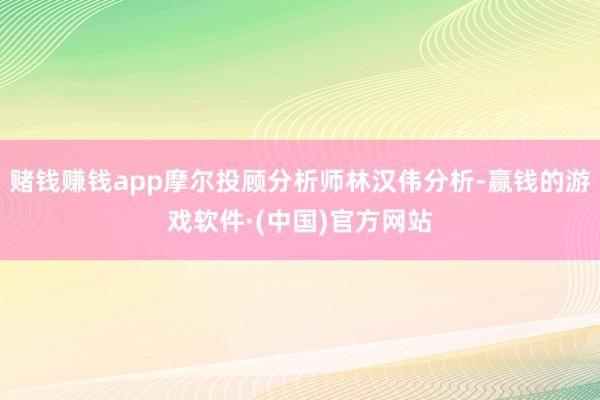 赌钱赚钱app摩尔投顾分析师林汉伟分析-赢钱的游戏软件·(中国)官方网站