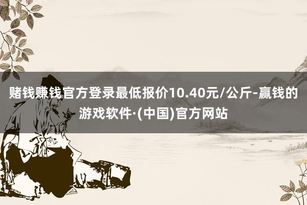 赌钱赚钱官方登录最低报价10.40元/公斤-赢钱的游戏软件·(中国)官方网站