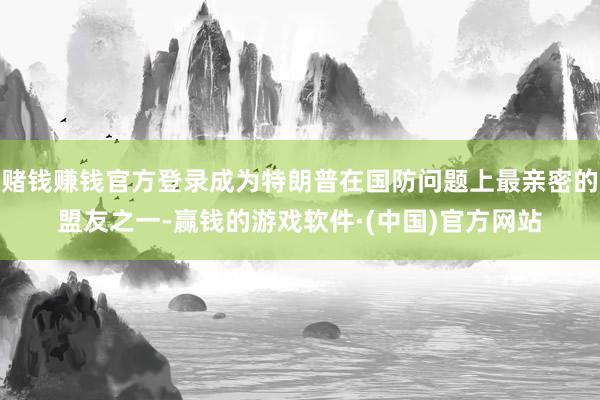 赌钱赚钱官方登录成为特朗普在国防问题上最亲密的盟友之一-赢钱的游戏软件·(中国)官方网站