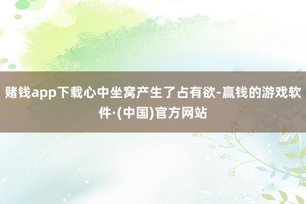 赌钱app下载心中坐窝产生了占有欲-赢钱的游戏软件·(中国)官方网站