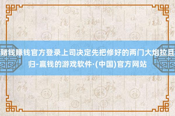 赌钱赚钱官方登录上司决定先把修好的两门大炮拉且归-赢钱的游戏软件·(中国)官方网站
